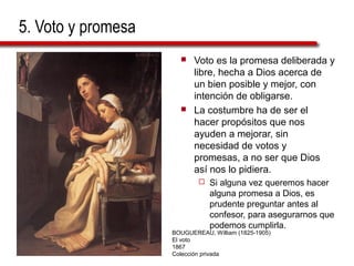 5. Voto y promesa
 Voto es la promesa deliberada y
libre, hecha a Dios acerca de
un bien posible y mejor, con
intención de obligarse.
 La costumbre ha de ser el
hacer propósitos que nos
ayuden a mejorar, sin
necesidad de votos y
promesas, a no ser que Dios
así nos lo pidiera.
 Si alguna vez queremos hacer
alguna promesa a Dios, es
prudente preguntar antes al
confesor, para asegurarnos que
podemos cumplirla.
BOUGUEREAU, William (1825-1905)
El voto
1867
Colección privada
 