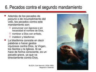 6. Pecados contra el segundo mandamiento
 Además de los pecados de
perjurio o de incumplimiento del
voto, los pecados contra este
mandamiento son:
 pronunciar con ligereza o sin
necesidad el nombre de Dios,
 nombrar a Dios con enfado,
 maldecir y blasfemar.
 La blasfemia consiste en decir
palabras o hacer gestos
injuriosos contra Dios, la Virgen,
los Santos y la Iglesia. Si se
hace de forma consciente, es un
pecado grave, ya que va
directamente contra Dios.
BLOCH, Carl Heinrich (1834-1890)
Negando a Satanás
 