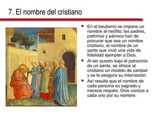 7. El nombre del cristiano
 En el bautismo se impone un
nombre al neófito; los padres,
padrinos y párroco han de
procurar que sea un nombre
cristiano, el nombre de un
santo que vivió una vida de
fidelidad ejemplar a Dios.
 Al ser puesto bajo el patrocinio
de un santo, se ofrece al
cristiano un modelo de caridad
y se le asegura su intercesión.
 Así resulta que el nombre de
cada persona es sagrado y
merece respeto. Dios conoce a
cada uno por su nombre.
 