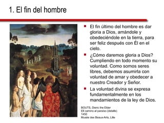 1. El fin del hombre
 El fin último del hombre es dar
gloria a Dios, amándole y
obedeciéndole en la tierra, para
ser feliz después con Él en el
cielo.
 ¿Cómo daremos gloria a Dios?
Cumpliendo en todo momento su
voluntad. Como somos seres
libres, debemos asumirla con
voluntad de amar y obedecer a
nuestro Creador y Señor.
 La voluntad divina se expresa
fundamentalmente en los
mandamientos de la ley de Dios.
BOUTS, Dieric the Elder
Ell camino al paraíso (detalle)
1450
Musée des Beaux-Arts, Lille
 
