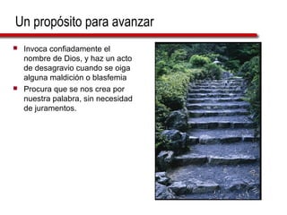 Un propósito para avanzar
 Invoca confiadamente el
nombre de Dios, y haz un acto
de desagravio cuando se oiga
alguna maldición o blasfemia
 Procura que se nos crea por
nuestra palabra, sin necesidad
de juramentos.
 