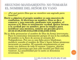 SEGUNDO MANDAMIENTO: NO TOMARÁS
EL NOMBRE DEL SEÑOR EN VANO
359. ¿Por qué quiere Dios que su «nombre» sea sagrado para
nosotros?
Decir a alguien el propio nombre es una muestra de
confianza. Al decirnos su nombre, Dios se da a
conocer y nos concede, mediante este nombre, el
acceso a él. Dios es totalmente verdad. Quien invoca
a la verdad por su nombre, pero la emplea para
testificar una mentira, comete un pecado grave.
[2142-2149,2150-2155,2160-2162,2163-2164]
No se debe pronunciar el nombre de Dios de forma irreverente.
Pues lo conocemos únicamente porque él nos lo ha confiado.
El nombre es la llave de acceso al corazón del
Todopoderoso. Por eso es una falta grave blasfemar,
maldecir usando el nombre de Dios y hacer falsas promesas
invocando su nombre. El segundo mandamiento es por
tanto una defensa de todo lo «santo». Lugares, objetos,
nombres y personas que han sido tocados por Dios son
«santos». La sensibilidad por lo santo se denomina
reverencia. 31 111
I (1-165), II (166-278), III (279-468), IV (469-
 