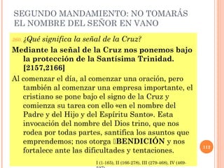 SEGUNDO MANDAMIENTO: NO TOMARÁS
EL NOMBRE DEL SEÑOR EN VANO
360. ¿Qué significa la señal de la Cruz?
Mediante la señal de la Cruz nos ponemos bajo
la protección de la Santísima Trinidad.
[2157,2166]
Al comenzar el día, al comenzar una oración, pero
también al comenzar una empresa importante, el
cristiano se pone bajo el signo de la Cruz y
comienza su tarea con ello «en el nombre del
Padre y del Hijo y del Espíritu Santo». Esta
invocación del nombre del Dios trino, que nos
rodea por todas partes, santifica los asuntos que
emprendemos; nos otorga BENDICIÓN y nos
fortalece ante las dificultades y tentaciones.
112
I (1-165), II (166-278), III (279-468), IV (469-
 