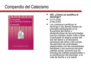 Compendio del Catecismo
 453. ¿Cómo se santifica el
domingo?
 2177-2185
2192-2193
 Los cristianos santifican el
domingo y las demás fiestas de
precepto participando en la
Eucaristía del Señor y
absteniéndose de las actividades
que les impidan rendir culto a Dios,
o perturben la alegría propia del
día del Señor o el descanso
necesario del alma y del cuerpo.
Se permiten las actividades
relacionadas con las necesidades
familiares o los servicios de gran
utilidad social, siempre que no
introduzcan hábitos perjudiciales a
la santificación del domingo, a la
vida de familia y a la salud.
 