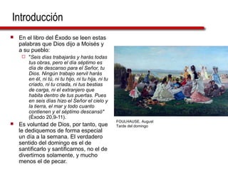 Introducción
 En el libro del Éxodo se leen estas
palabras que Dios dijo a Moisés y
a su pueblo:
 "Seis días trabajarás y harás todas
tus obras, pero el día séptimo es
día de descanso para el Señor, tu
Dios. Ningún trabajo servil harás
en él, ni tú, ni tu hijo, ni tu hija, ni tu
criado, ni tu criada, ni tus bestias
de carga, ni el extranjero que
habita dentro de tus puertas. Pues
en seis días hizo el Señor el cielo y
la tierra, el mar y todo cuanto
contienen y el séptimo descansó"
(Éxodo 20,9-11).
 Es voluntad de Dios, por tanto, que
le dediquemos de forma especial
un día a la semana. El verdadero
sentido del domingo es el de
santificarlo y santificarnos, no el de
divertirnos solamente, y mucho
menos el de pecar.
FOULHAUSE, August
Tarde del domingo
 