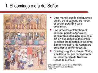 1. El domingo o día del Señor
 Dios manda que le dediquemos
un día de la semana de modo
especial; para Él y para
descansar.
 Los israelitas celebraban el
sábado; pero los Apóstoles
señalaron el domingo, que es el
día en que resucitó Jesucristo.
También en domingo, el Espíritu
Santo vino sobre los Apóstoles
en la fiesta de Pentecostés.
 Domingo significa día del Señor,
y se llama así por conmemorar
la Resurrección de Nuestro
Señor Jesucristo.
PRENDERGAST, Maurice Brazil (1859-1924)
Procesión de Pascua, San Marcos
1898-1899
 