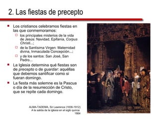 2. Las fiestas de precepto
 Los cristianos celebramos fiestas en
las que conmemoramos:
 los principales misterios de la vida
de Jesús: Navidad, Epifanía, Corpus
Christi...;
 de la Santísima Virgen: Maternidad
divina, Inmaculada Concepción...;
 y de los santos: San José, San
Pedro...
 La Iglesia determina qué fiestas son
de precepto o de guardar: aquéllas
que debemos santificar como si
fueran domingo.
 La fiesta más solemne es la Pascua
o día de la resurrección de Cristo,
que se repite cada domingo.
ALMA-TADEMA, Sir Lawrence (1836-1912)
A la salida de la iglesia en el siglo quince
1864
 