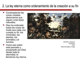 2. La ley eterna como ordenamiento de la creación a su fin
 Contemplando las
cosas creadas
observamos que
siguen unas leyes
naturales.
 Dios ha ordenado
todas las cosas de
modo que cada una
cumpla su fin: los
minerales, las
plantas, los
animales y el
hombre.
 Como ese orden
está pensado y
proyectado por Dios
desde toda la
eternidad, lo
llamamos ley eterna.
SAVERY, Roelandt
El paraíso
1618
National Gallery, Praga
 