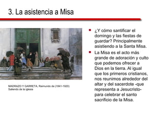 3. La asistencia a Misa
 ¿Y cómo santificar el
domingo y las fiestas de
guardar? Principalmente
asistiendo a la Santa Misa.
 La Misa es el acto más
grande de adoración y culto
que podemos ofrecer a
Dios en la tierra. Al igual
que los primeros cristianos,
nos reunimos alrededor del
altar y del sacerdote -que
representa a Jesucristo-
para celebrar el santo
sacrificio de la Misa.
MADRAZO Y GARRETA, Raimundo de (1841-1920)
Saliendo de la iglesia
 