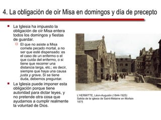 4. La obligación de oír Misa en domingos y día de precepto
 La Iglesia ha impuesto la
obligación de oír Misa entera
todos los domingos y fiestas
de guardar.
 El que no asiste a Misa
comete pecado mortal, a no
ser que esté dispensado: es
el caso de un enfermo o el
que cuida del enfermo, o si
tiene que recorrer una
distancia larga, etc.; es decir,
siempre que haya una causa
justa y grave. Si se tiene
duda, debemos preguntar.
 La Iglesia puede imponer esta
obligación porque tiene
autoridad para dictar leyes, y
no pretende otra cosa que
ayudarnos a cumplir realmente
la voluntad de Dios.
L’HERMITTE, Léon-Augustin (1844-1925)
Salida de la iglesia de Saint-Melaine en Morlaix
1875
 