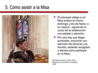 5. Cómo asistir a la Misa
 El precepto obliga a oír
Misa entera el mismo
domingo y día de fiesta -o
la víspera-, siguiendo el
curso de la celebración
con piedad y atención.
 Por eso hay que llegar
puntuales, escuchar con
atención las lecturas y la
homilía, estando recogidos
y atentos para participar
en la Misa.
BOLDINI, Giovanni (1842-1931)
Retrato de un hombre en la iglesia
1900
 