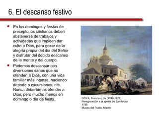 6. El descanso festivo
 En los domingos y fiestas de
precepto los cristianos deben
abstenerse de trabajos y
actividades que impiden dar
culto a Dios, para gozar de la
alegría propia del día del Señor
y disfrutar del debido descanso
de la mente y del cuerpo.
 Podemos descansar con
diversiones sanas que no
ofenden a Dios, con una vida
familiar más intensa, haciendo
deporte o excursiones, etc.
Nunca deberíamos ofender a
Dios, pero mucho menos en
domingo o día de fiesta. GOYA, Francisco de (1746-1828)
Peregrinación a la iglesia de San Isidro
1788
Museo del Prado, Madrid
 