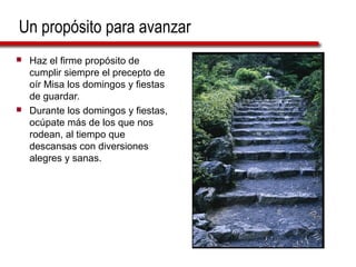Un propósito para avanzar
 Haz el firme propósito de
cumplir siempre el precepto de
oír Misa los domingos y fiestas
de guardar.
 Durante los domingos y fiestas,
ocúpate más de los que nos
rodean, al tiempo que
descansas con diversiones
alegres y sanas.
 