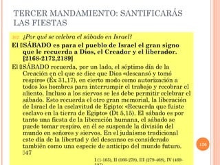TERCER MANDAMIENTO: SANTIFICARÁS
LAS FIESTAS
362. ¿Por qué se celebra el sábado en Israel?
El SÁBADO es para el pueblo de Israel el gran signo
que le recuerda a Dios, el Creador y el liberador.
[2168-2172,2189]
El SÁBADO recuerda, por un lado, el séptimo día de la
Creación en el que se dice que Dios «descansó y tomó
respiro» (Éx 31,17), en cierto modo como autorización a
todos los hombres para interrumpir el trabajo y recobrar el
aliento. Incluso a los siervos se les debe permitir celebrar el
sábado. Esto recuerda el otro gran memorial, la liberación
de Israel de la esclavitud de Egipto: «Recuerda que fuiste
esclavo en la tierra de Egipto» (Dt 5,15). El sábado es por
tanto una fiesta de la liberación humana, el sábado se
puede tomar respiro, en él se suspende la división del
mundo en señores y siervos. En el judaísmo tradicional
este día de la libertad y del descanso es considerado
también como una especie de anticipo del mundo futuro.
47
126
I (1-165), II (166-278), III (279-468), IV (469-
 