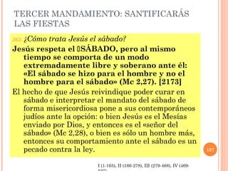 TERCER MANDAMIENTO: SANTIFICARÁS
LAS FIESTAS
363. ¿Cómo trata Jesús el sábado?
Jesús respeta el SÁBADO, pero al mismo
tiempo se comporta de un modo
extremadamente libre y soberano ante él:
«El sábado se hizo para el hombre y no el
hombre para el sábado» (Mc 2,27). [2173]
El hecho de que Jesús reivindique poder curar en
sábado e interpretar el mandato del sábado de
forma misericordiosa pone a sus contemporáneos
judíos ante la opción: o bien Jesús es el Mesías
enviado por Dios, y entonces es el «señor del
sábado» (Mc 2,28), o bien es sólo un hombre más,
entonces su comportamiento ante el sábado es un
pecado contra la ley. 127
I (1-165), II (166-278), III (279-468), IV (469-
 