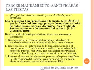 TERCER MANDAMIENTO: SANTIFICARÁS
LAS FIESTAS
364. ¿Por qué los cristianos sustituyeron el sábado por el
domingo?
Los cristianos han reemplazado la fiesta del SÁBADO
por la fiesta del domingo porque Jesucristo resucitó
de entre los muertos en domingo. Pero el «día del
Señor» asume en sí elementos del sábado. [2174-
2176,2190-2191]
De este modo el domingo cristiano tiene tres elementos
esenciales:
1. Nos recuerda la Creación del mundo e introduce el
resplandor festivo de la bondad de Dios en el tiempo;
2. Nos recuerda el «octavo día de la Creación», cuando el
mundo se renovó en Cristo (como dice una oración de la
noche de Pascua, «oh Dios, que con acción maravillosa
creaste al hombre y con mayor maravilla lo redimiste»);
3. Retoma el motivo del descanso, pero no sólo para santificar
la interrupción del trabajo, sino para indicar ya desde
ahora el descanso eterno del hombre en Dios. 128
I (1-165), II (166-278), III (279-468), IV (469-
 