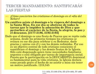 TERCER MANDAMIENTO: SANTIFICARÁS
LAS FIESTAS
365. ¿Cómo convierten los cristianos el domingo en el «día del
Señor»?
Un católico asiste el domingo o la víspera del domingo a
la Santa Misa. En ese día se abstiene de todas la
tareas que le impiden la adoración de Dios y que
perturben al carácter de la fiesta, la alegría, la paz y
el descanso. [2177-2186, 2192-2193]
Dado que el domingo es una fiesta de Pascua que se repite cada
semana, desde los primeros tiempos los cristianos se
reúnen en ese día para celebrar a su Redentor, darle
gracias y unirse con él y con los demás redimidos. Por eso
es un objetivo central de todo cristiano consciente el
«santificar» el domingo y las demás fiestas de la Iglesia.
Sólo está dispensado quien tiene necesidades familiares
urgentes o está obligado por tareas de importancia social.
Puesto que la participación en la EUCARISTÍA dominical
es fundamental para la vida cristiana, la Iglesia declara
como pecado grave el hecho de no asistir a misa sin tener
un motivo justificado. 219,345 129
I (1-165), II (166-278), III (279-468), IV (469-
 