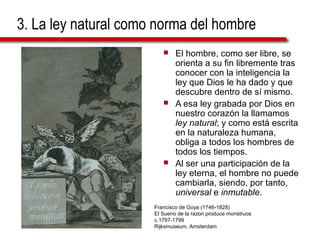 3. La ley natural como norma del hombre
 El hombre, como ser libre, se
orienta a su fin libremente tras
conocer con la inteligencia la
ley que Dios le ha dado y que
descubre dentro de sí mismo.
 A esa ley grabada por Dios en
nuestro corazón la llamamos
ley natural; y como está escrita
en la naturaleza humana,
obliga a todos los hombres de
todos los tiempos.
 Al ser una participación de la
ley eterna, el hombre no puede
cambiarla, siendo, por tanto,
universal e inmutable.
Francisco de Goya (1746-1828)
El Sueno de la razon produce monstruos
c.1797-1799
Rijksmuseum, Amsterdam
 