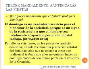 TERCER MANDAMIENTO: SANTIFICARÁS
LAS FIESTAS
366. ¿Por qué es importante que el Estado proteja el
domingo?
El domingo es un verdadero servicio para el
bienestar de la sociedad, porque es un signo
de la resistencia a que el hombre sea
totalmente acaparado por el mundo del
trabajo. [2188,2192-2193]
Por ello los cristianos, en los países de tradición
cristiana, no sólo reclaman la protección estatal
del domingo, sino que no exigen a otros que
realicen el trabajo que ellos no quieren hacer en
domingo. Todos deben tomar parte en el «respiro»
de la Creación.
130
I (1-165), II (166-278), III (279-468), IV (469-
 