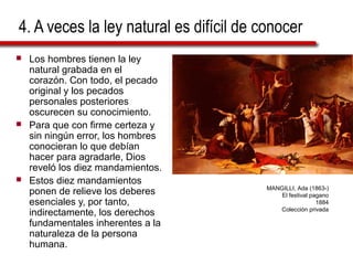 4. A veces la ley natural es difícil de conocer
 Los hombres tienen la ley
natural grabada en el
corazón. Con todo, el pecado
original y los pecados
personales posteriores
oscurecen su conocimiento.
 Para que con firme certeza y
sin ningún error, los hombres
conocieran lo que debían
hacer para agradarle, Dios
reveló los diez mandamientos.
 Estos diez mandamientos
ponen de relieve los deberes
esenciales y, por tanto,
indirectamente, los derechos
fundamentales inherentes a la
naturaleza de la persona
humana.
MANGILLI, Ada (1863-)
El festival pagano
1884
Colección privada
 