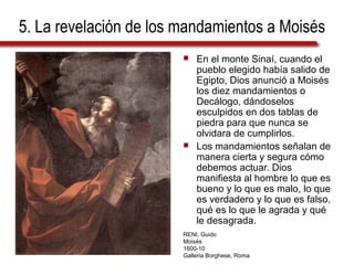 5. La revelación de los mandamientos a Moisés
 En el monte Sinaí, cuando el
pueblo elegido había salido de
Egipto, Dios anunció a Moisés
los diez mandamientos o
Decálogo, dándoselos
esculpidos en dos tablas de
piedra para que nunca se
olvidara de cumplirlos.
 Los mandamientos señalan de
manera cierta y segura cómo
debemos actuar. Dios
manifiesta al hombre lo que es
bueno y lo que es malo, lo que
es verdadero y lo que es falso,
qué es lo que le agrada y qué
le desagrada.
RENI, Guido
Moisés
1600-10
Galleria Borghese, Roma
 