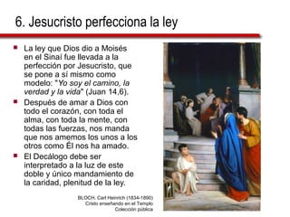 6. Jesucristo perfecciona la ley
 La ley que Dios dio a Moisés
en el Sinaí fue llevada a la
perfección por Jesucristo, que
se pone a sí mismo como
modelo: "Yo soy el camino, la
verdad y la vida" (Juan 14,6).
 Después de amar a Dios con
todo el corazón, con toda el
alma, con toda la mente, con
todas las fuerzas, nos manda
que nos amemos los unos a los
otros como Él nos ha amado.
 El Decálogo debe ser
interpretado a la luz de este
doble y único mandamiento de
la caridad, plenitud de la ley.
BLOCH, Carl Heinrich (1834-1890)
Cristo enseñando en el Templo
Colección pública
 