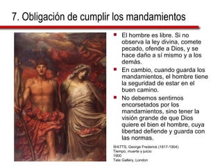 7. Obligación de cumplir los mandamientos
 El hombre es libre. Si no
observa la ley divina, comete
pecado, ofende a Dios, y se
hace daño a sí mismo y a los
demás.
 En cambio, cuando guarda los
mandamientos, el hombre tiene
la seguridad de estar en el
buen camino.
 No debemos sentirnos
encorsetados por los
mandamientos, sino tener la
visión grande de que Dios
quiere el bien el hombre, cuya
libertad defiende y guarda con
las normas.
WATTS, George Frederick (1817-1904)
Tiempo, muerte y juicio
1900
Tate Gallery, London
 