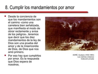 8. Cumplir los mandamientos por amor
 Desde la conciencia de
que los mandamientos son
el camino -como una
carretera bien señalizada,
que manifiesta el modo de
obrar rectamente y avisa
de los peligros-, tenemos
que decir que los diez
mandamientos de la ley de
Dios son una prueba del
amor y de la misericordia
de Dios, de Dios que nos
amó primero.
 Por eso hay que cumplirlos
por amor. Es la respuesta
que Dios espera de
nosotros.
DORÉ, Gustave (1832-1883)
Los mártires cristianos
Colección privada
 