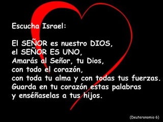 Escucha Israel:
El SEÑOR es nuestro DIOS,
el SEÑOR ES UNO,
Amarás al Señor, tu Dios,
con todo el corazón,
con toda tu alma y con todas tus fuerzas.
Guarda en tu corazón estas palabras
y enséñaselas a tus hijos.
(Deuteronomio 6)
 
