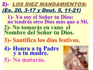 2)- No tomarás en vano el
Nombre del Señor tu Dios.
3)- Santifica los días festivos.
4)- Honra a tu Padre
y a tu madre.
5)- No matarás.
2)- LOS DIEZ MANDAMIENTOS:
(Ex. 20, 3-17 y Deut. 5, 11-21)
1)- Yo soy el Señor tu Dios:
no tendrás otro Dios más que a Mí.
 