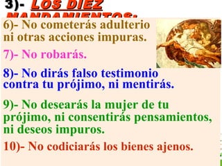 3)-3)- LOS DIEZLOS DIEZ
MANDAMIENTOS:MANDAMIENTOS:
6)- No cometerás adulterio
ni otras acciones impuras.
7)- No robarás.
8)- No dirás falso testimonio
contra tu prójimo, ni mentirás.
9)- No desearás la mujer de tu
prójimo, ni consentirás pensamientos,
ni deseos impuros.
10)- No codiciarás los bienes ajenos.
 