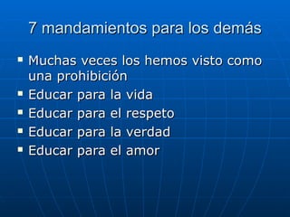 7 mandamientos para los demás7 mandamientos para los demás
 Muchas veces los hemos visto comoMuchas veces los hemos visto como
una prohibiciónuna prohibición
 Educar para la vidaEducar para la vida
 Educar para el respetoEducar para el respeto
 Educar para la verdadEducar para la verdad
 Educar para el amorEducar para el amor
 