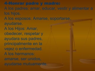 4-Honrar padre y madre:
A los padres: amar, educar, vestir y alimentar a
los hijos.
A los esposos: Amarse, soportarse,
ayudarse.
A los Hijos: Amar,
obedecer, respetar y
ayudara sus padres,
principalmente en la
vejez o enfermedad.
A los hermanos:
amarse, ser unidos,
ayudarse mutuamente.
 