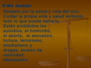5-No matar:
Respeto por la salud y vida del otro.
Cuidar la propia vida y salud evitando
todo lo que pueda dañarla.
Están prohibidos los
suicidios, el homicidio,
el aborto, el secuestro,
tortura, terrorismo,
alcoholismo y
drogas, exceso de
velocidad,
tabaquismo.
 