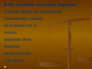 6-No cometer acciones impuras:
el placer sexual es moralmente
desordenado cuando
es buscado por sí
mismo,
separado de la
finalidad
de procreación
y de unión.

 
