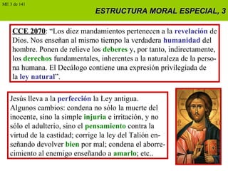 ESTRUCTURA MORAL ESPECIAL, 3ESTRUCTURA MORAL ESPECIAL, 3
CCE 2070CCE 2070: “Los diez mandamientos pertenecen a la revelación de
Dios. Nos enseñan al mismo tiempo la verdadera humanidad del
hombre. Ponen de relieve los deberes y, por tanto, indirectamente,
los derechos fundamentales, inherentes a la naturaleza de la perso-
na humana. El Decálogo contiene una expresión privilegiada de
la ley natural”.
Jesús lleva a la perfección la Ley antigua.
Algunos cambios: condena no sólo la muerte del
inocente, sino la simple injuria e irritación, y no
sólo el adulterio, sino el pensamiento contra la
virtud de la castidad; corrige la ley del Talión en-
señando devolver bien por mal; condena el aborre-
cimiento al enemigo enseñando a amarlo; etc..
ME 3 de 141
 