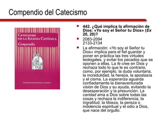 Compendio del Catecismo
 442. ¿Qué implica la afirmación de
Dios: «Yo soy el Señor tu Dios» (Ex
20, 20)?
 2083-2094
2133-2134
 La afirmación: «Yo soy el Señor tu
Dios» implica para el fiel guardar y
poner en práctica las tres virtudes
teologales, y evitar los pecados que se
oponen a ellas. La fe cree en Dios y
rechaza todo lo que le es contrario,
como, por ejemplo, la duda voluntaria,
la incredulidad, la herejía, la apostasía
y el cisma. La esperanza aguarda
confiadamente la bienaventurada
visión de Dios y su ayuda, evitando la
desesperación y la presunción. La
caridad ama a Dios sobre todas las
cosas y rechaza la indiferencia, la
ingratitud, la tibieza, la pereza o
indolencia espiritual y el odio a Dios,
que nace del orgullo.
 