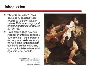 Introducción
 "Amarás al Señor tu Dios
con todo tu corazón y con
toda tu alma y con toda tu
mente. Éste es el mayor y el
primer mandamiento" (Mateo
22, 36-38).
 Para amar a Dios hay que
reconocer antes su señorío y
adorarle; y si no se le adora
es porque no se le conoce y
no se le ama, habiendo sido
sustituido por las criaturas,
que son los falsos dioses del
egoísmo y del pecado.
PIAZZETTA, Giovanni Battista
Santiago llevado al martirio
1722-23
San Stae, Venecia
 