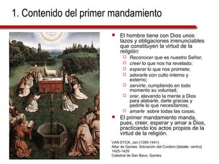 1. Contenido del primer mandamiento
 El hombre tiene con Dios unos
lazos y obligaciones irrenunciables
que constituyen la virtud de la
religión:
 Reconocer que es nuestro Señor;
 creer lo que nos ha revelado;
 esperar lo que nos promete;
 adorarle con culto interno y
externo;
 servirle, cumpliendo en todo
momento su voluntad;
 orar, elevando la mente a Dios
para alabarle, darle gracias y
pedirle lo que necesitamos;
 amarle sobre todas las cosas.
 El primer mandamiento manda,
pues, creer, esperar y amar a Dios,
practicando los actos propios de la
virtud de la religión.
VAN EYCK, Jan (1395-1441)
Altar de Gantes: Adoración del Cordero [detalle: centro]
1425-1429
Catedral de San Bavo, Gantes
 