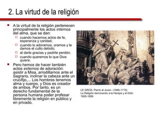 2. La virtud de la religión
 A la virtud de la religión pertenecen
principalmente los actos internos
del alma, que se dan:
 cuando hacemos actos de fe,
esperanza y caridad;
 cuando lo adoramos, oramos y le
damos el culto debido;
 al darle gracias y pedirle perdón;
 cuando queremos lo que Dios
quiere.
 Pero hemos de hacer también
actos externos de adoración:
asistir a Misa, arrodillarnos ante el
Sagrario, inclinar la cabeza ante un
crucifijo,... Los hombres tenemos
alma y cuerpo, y Dios es creador
de ambos. Por tanto, es un
derecho fundamental de la
persona humana poder profesar
libremente la religión en público y
en privado.
LE GROS, Pierre el Joven (1666-1719)
La Religión derrocando a la Herejía y el Odio
1695-1699
 