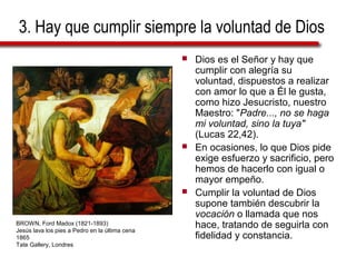 3. Hay que cumplir siempre la voluntad de Dios
 Dios es el Señor y hay que
cumplir con alegría su
voluntad, dispuestos a realizar
con amor lo que a Él le gusta,
como hizo Jesucristo, nuestro
Maestro: "Padre..., no se haga
mi voluntad, sino la tuya"
(Lucas 22,42).
 En ocasiones, lo que Dios pide
exige esfuerzo y sacrificio, pero
hemos de hacerlo con igual o
mayor empeño.
 Cumplir la voluntad de Dios
supone también descubrir la
vocación o llamada que nos
hace, tratando de seguirla con
fidelidad y constancia.
BROWN, Ford Madox (1821-1893)
Jesús lava los pies a Pedro en la última cena
1865
Tate Gallery, Londres
 