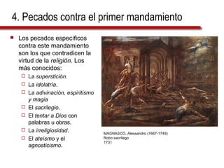 4. Pecados contra el primer mandamiento
 Los pecados específicos
contra este mandamiento
son los que contradicen la
virtud de la religión. Los
más conocidos:
 La superstición.
 La idolatría.
 La adivinación, espiritismo
y magia
 El sacrilegio.
 El tentar a Dios con
palabras u obras.
 La irreligiosidad.
 El ateísmo y el
agnosticismo.
MAGNASCO, Alessandro (1667-1749)
Robo sacrílego
1731
 