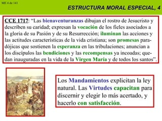 ESTRUCTURA MORAL ESPECIAL, 4ESTRUCTURA MORAL ESPECIAL, 4
CCE 1717CCE 1717: “Las bienaventuranzas dibujan el rostro de Jesucristo y
describen su caridad; expresan la vocación de los fieles asociados a
la gloria de su Pasión y de su Resurrección; iluminan las acciones y
las actitudes características de la vida cristiana; son promesas para-
dójicas que sostienen la esperanza en las tribulaciones; anuncian a
los discípulos las bendiciones y las recompensas ya incoadas; que-
dan inauguradas en la vida de la Virgen María y de todos los santos”.
ME 4 de 141
Los Mandamientos explicitan la ley
natural. Las Virtudes capacitan para
discernir y elegir lo más acertado, y
hacerlo con satisfacción.
 