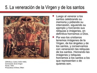 5. La veneración de la Virgen y de los santos
 Luego al venerar a los
santos celebrando su
memoria y pidiendo su
intercesión, siguiendo su
ejemplo y honrando sus
reliquias e imágenes, en
definitiva honramos a Dios.
 Por eso los cristianos
tenemos imágenes de la
Virgen, de los ángeles y de
los santos, y conservamos
con veneración las reliquias
de los santos. Honrando las
imágenes y reliquias
honramos a los santos a los
que representan o de
quienes son.
CRIVELLI, Carlo (1435-1495)
Coronación de la Virgen
Panel, 1493
Pinacoteca di Brera, Milan
 