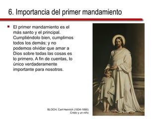 6. Importancia del primer mandamiento
 El primer mandamiento es el
más santo y el principal.
Cumpliéndolo bien, cumplimos
todos los demás; y no
podemos olvidar que amar a
Dios sobre todas las cosas es
lo primero. A fin de cuentas, lo
único verdaderamente
importante para nosotros.
BLOCH, Carl Heinrich (1834-1890)
Cristo y un niño
 