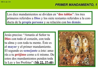 PRIMER MANDAMIENTO, 1PRIMER MANDAMIENTO, 1
Los diez mandamientos se dividen en “dos tablas”: los tres
primeros referidos a Dios y los siete restantes referidos a la con-
ducta de la propia persona y su relación con los demás.
Jesús precisa: “Amarás al Señor tu
Dios con todo el corazón, con toda
tu alma y con toda tu mente. Éste es
el mayor y el primer mandamiento.
El segundo es semejante a éste: ama-
rás a tu prójimo como a ti mismo. De
estos dos mandamientos penden toda
la Ley y los Profetas” (Mt 22, 37-40Mt 22, 37-40).
ME 6 de 141
 