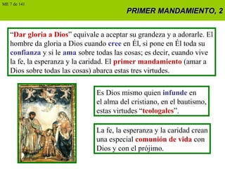 PRIMER MANDAMIENTO, 2PRIMER MANDAMIENTO, 2
“Dar gloria a Dios” equivale a aceptar su grandeza y a adorarle. El
hombre da gloria a Dios cuando cree en Él, si pone en Él toda su
confianza y si le ama sobre todas las cosas; es decir, cuando vive
la fe, la esperanza y la caridad. El primer mandamiento (amar a
Dios sobre todas las cosas) abarca estas tres virtudes.
Es Dios mismo quien infunde en
el alma del cristiano, en el bautismo,
estas virtudes “teologales”.
La fe, la esperanza y la caridad crean
una especial comunión de vida con
Dios y con el prójimo.
ME 7 de 141
 