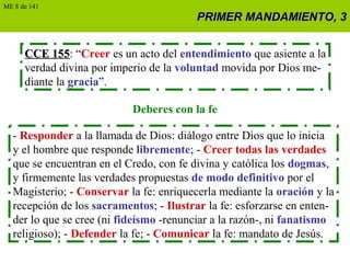 PRIMER MANDAMIENTO, 3PRIMER MANDAMIENTO, 3
CCE 155CCE 155: “Creer es un acto del entendimiento que asiente a la
verdad divina por imperio de la voluntad movida por Dios me-
diante la gracia”.
Deberes con la fe
- Responder a la llamada de Dios: diálogo entre Dios que lo inicia
y el hombre que responde libremente; - Creer todas las verdades
que se encuentran en el Credo, con fe divina y católica los dogmas,
y firmemente las verdades propuestas de modo definitivo por el
Magisterio; - Conservar la fe: enriquecerla mediante la oración y la
recepción de los sacramentos; - Ilustrar la fe: esforzarse en enten-
der lo que se cree (ni fideísmo -renunciar a la razón-, ni fanatismo
religioso); - Defender la fe; - Comunicar la fe: mandato de Jesús.
ME 8 de 141
 