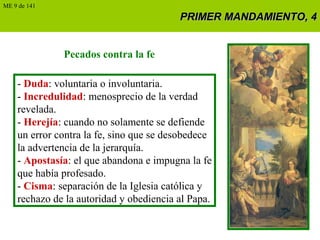 PRIMER MANDAMIENTO, 4PRIMER MANDAMIENTO, 4
Pecados contra la fe
- Duda: voluntaria o involuntaria.
- Incredulidad: menosprecio de la verdad
revelada.
- Herejía: cuando no solamente se defiende
un error contra la fe, sino que se desobedece
la advertencia de la jerarquía.
- Apostasía: el que abandona e impugna la fe
que había profesado.
- Cisma: separación de la Iglesia católica y
rechazo de la autoridad y obediencia al Papa.
ME 9 de 141
 