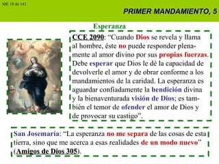 PRIMER MANDAMIENTO, 5PRIMER MANDAMIENTO, 5
Esperanza
CCE 2090CCE 2090: “Cuando Dios se revela y llama
al hombre, éste no puede responder plena-
mente al amor divino por sus propias fuerzas.
Debe esperar que Dios le dé la capacidad de
devolverle el amor y de obrar conforme a los
mandamientos de la caridad. La esperanza es
aguardar confiadamente la bendición divina
y la bienaventurada visión de Dios; es tam-
bién el temor de ofender el amor de Dios y
de provocar su castigo”.
San Josemaría: “La esperanza no me separa de las cosas de esta
tierra, sino que me acerca a esas realidades de un modo nuevo”
(Amigos de Dios 305Amigos de Dios 305).
ME 10 de 141
 